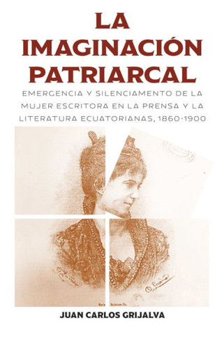 La Imaginaci?? Patriarcal: Emergencia Y Silenciamento de la Mujer Escritora En La Prensa Y La Literatura Ecuatorianas, 1860-1900