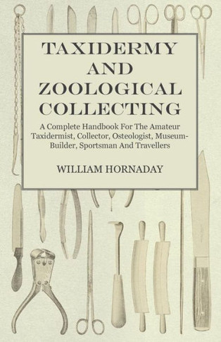 Taxidermy and Zoological Collecting - A Complete Handbook for the Amateur Taxidermist, Collector, Osteologist, Museum-Builder, Sportsman and Traveller - 9781445519555