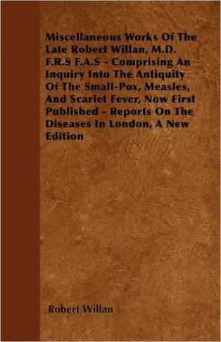 Miscellaneous Works of the Late Robert Willan, M.D. F.R.S F.A.S - Comprising an Inquiry Into the Antiquity of the Small-Pox, Measles, and Scarlet Feve