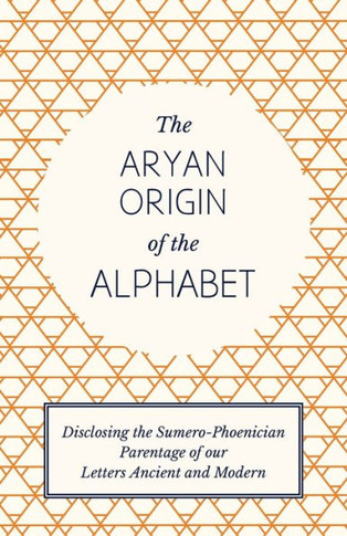 The Aryan Origin of the Alphabet - Disclosing the Sumero-Phoenician Parentage of Our Letters Ancient and Modern