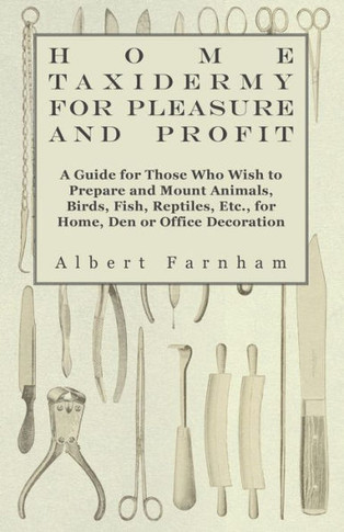 Home Taxidermy for Pleasure and Profit - A Guide for Those Who Wish to Prepare and Mount Animals, Birds, Fish, Reptiles, Etc., for Home, Den or Office