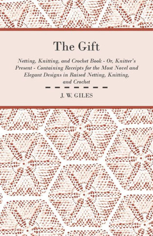 The Gift - Netting, Knitting, and Crochet Book - Or, Knitter's Present - Containing Receipts for the Most Novel and Elegant Designs in Raised Netting,