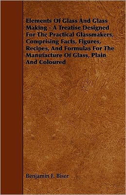 Elements of Glass and Glass Making - A Treatise Designed for the Practical Glassmakers, Comprising Facts, Figures, Recipes, and Formulas for the Manuf