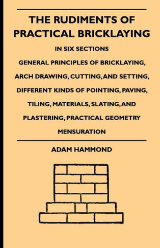 The Rudiments Of Practical Bricklaying - In Six Sections: General Principles Of Bricklaying, Arch Drawing, Cutting, And Setting, Different Kinds Of Po - 9781444654110