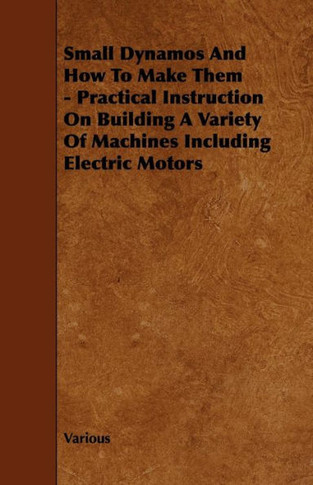 Small Dynamos and How to Make Them - Practical Instruction on Building a Variety of Machines Including Electric Motors - 9781444699401