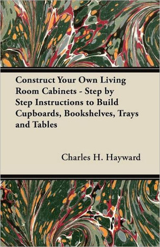 Construct Your Own Living Room Cabinets - Step by Step Instructions to Build Cupboards, Bookshelves, Trays and Tables