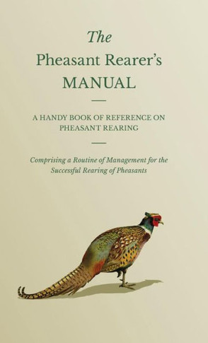 The Pheasant Rearer's Manual - A Handy Book of Reference on Pheasant Rearing - Comprising a Routine of Management for the Successful Rearing of Pheasa - 9781445506920