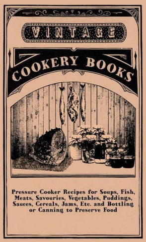 Pressure Cooker Recipes for Soups, Fish, Meats, Savouries, Vegetables, Puddings, Sauces, Cereals, Jams, Etc. and Bottling or Canning to Preserve Food - 9781445513744