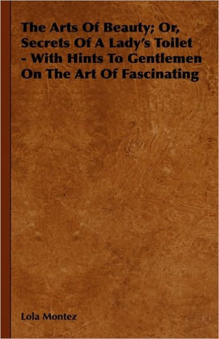 The Arts Of Beauty; Or, Secrets Of A Lady's Toilet - With Hints To Gentlemen On The Art Of Fascinating - 9781444648034
