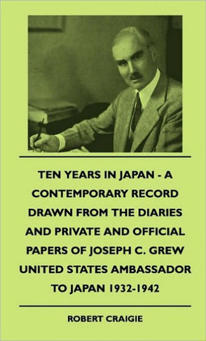 Ten Years In Japan - A Contemporary Record Drawn From The Diaries And Private And Official Papers Of Joseph C. Grew United States Ambassador To Japan - 9781445503141