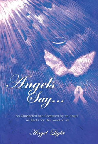 Angels Say...: As Channeled and Compiled by an Angel on Earth for the Good of All - 9781452586205