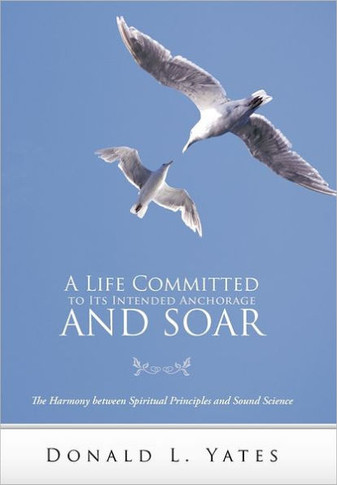 A Life Committed to Its Intended Anchorage and Soar: The Harmony Between Spiritual Principles and Sound Science - 9781449717988
