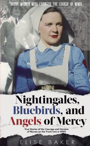 Nightingales, Bluebirds and Angels of Mercy: True Stories of the Courage and Heroism of Nurses on the Front Line in WWII