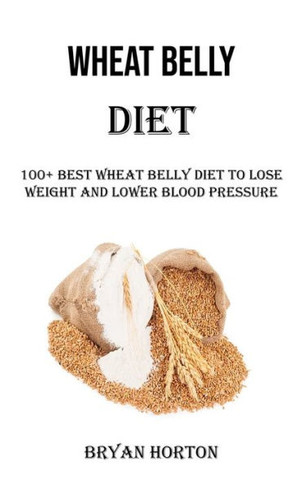 Wheat Belly Diet: 100+ Best Wheat Belly Diet To Lose Weight And Lower Blood Pressure