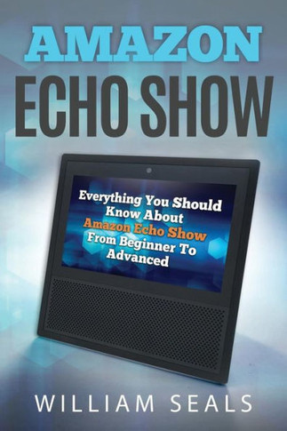 Amazon Echo Show: Everything You Should Know About Amazon Echo Show From Beginner To Advanced