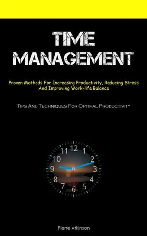 Time Management: Proven Methods For Increasing Productivity, Reducing Stress, And Improving Work-Life Balance (Tips And Techniques For Optimal Productivity)