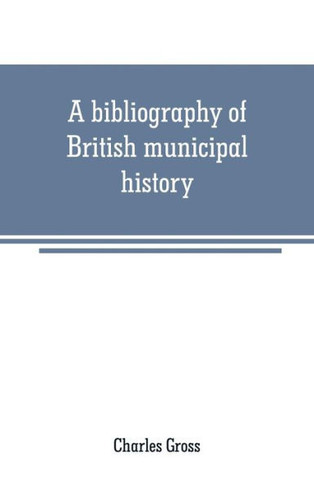 A Bibliography of British Municipal History : Including Gilds and Parliamentary Representation