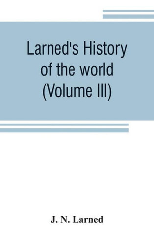 Larned's History of the World (Volume III) : Or Seventy Centuries of the Life of Mankind A Survey of History from the Earliest Known Records Through All Stages of Civilization, in All Important Countries, Down to the Present Time