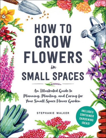 How to Grow Flowers in Small Spaces : An Illustrated Guide to Planning, Planting, and Caring for Your Small Space Flower Garden