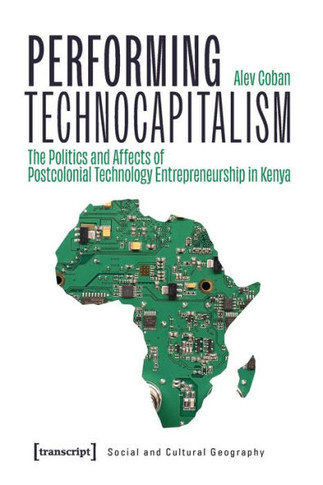 Performing Technocapitalism : The Politics and Affects of Postcolonial Technology Entrepreneurship in Kenya
