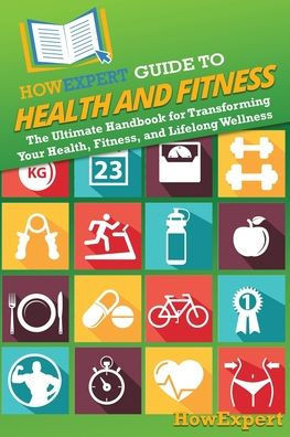 HowExpert Guide to Health and Fitness : The Ultimate Handbook for Transforming Your Health, Fitness, and Lifelong Wellness