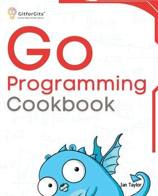 Go Programming Cookbook : Over 75+ Recipes to Program Microservices, Networking, Database and APIs Using Golang
