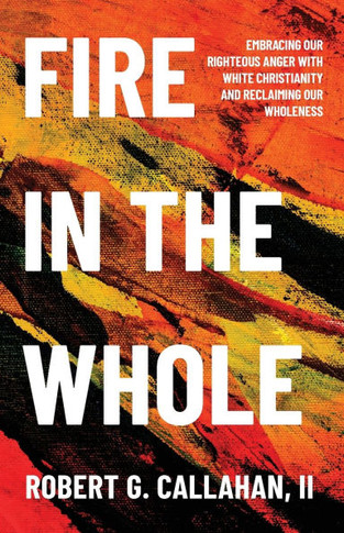 Fire in the Whole : Embracing Our Righteous Anger with White Christianity and Reclaiming Our Wholeness