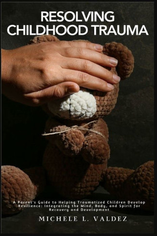 Resolving Childhood Trauma : A Parent's Guide to Helping Traumatized Children Develop Resilience: Integrating the Mind, Body, and Spirit for Recovery and Development