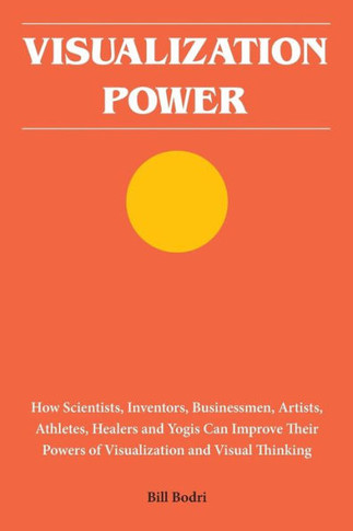 Visualization Power: How Scientists, Inventors, Businessmen, Artists, Athletes, Healers And Yogis Can Improve Their Powers Of Visualization And Visual Thinking