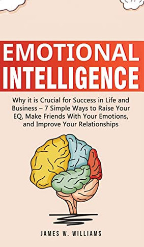 Emotional Intelligence: Why it is Crucial for Success in Life and Business - 7 Simple Ways to Raise Your EQ, Make Friends with Your Emotions, and Improve Your Relationships