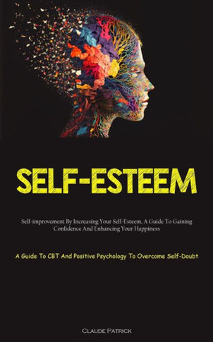 Self-Esteem: Self-Improvement By Increasing Your Self-Esteem, A Guide To Gaining Confidence And Enhancing Your Happiness (A Guide To Cbt And Positive Psychology To Overcome Self-Doubt)