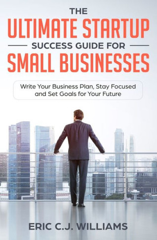 The Ultimate Startup Success Guide For Small Businesses : Write Your Business Plan, Stay Focused And Set Goals For Your Future