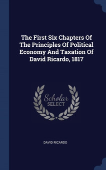 The First Six Chapters Of The Principles Of Political Economy And Taxation Of David Ricardo, 1817 by David Ricardo - Hardback The First Six Chapters Of The Principles Of Political Economy And Taxation Of David Ricardo, 1817 by David Ricardo - Hardback