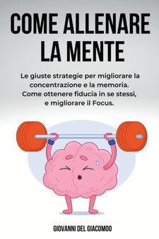 Come Allenare la Mente : Le giuste strategie per migliorare la concentrazione e la memoria. Come ottenere fiducia in se stessi, e migliorare il Focus.