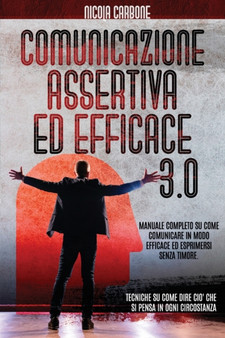 Comunicazione Assertiva Ed Efficace 3.0 : Manuale Completo su Come Comunicare in Modo Efficace ed Esprimersi Senza Timore. Tecniche su Come Dire cio che si Pensa in Ogni Circostanza