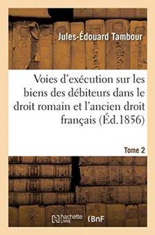 Voies d'Execution Sur Les Biens Des Debiteurs Dans Le Droit Romain Et Dans l'Ancien Droit Francais : Appendice Sur Les Effets de la Saisie Arret Dans Le Droit Actuel. Tome 2