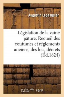 Legislation de la Vaine Pature. Recueil Des Coutumes Et Reglements Anciens Des Lois, Decrets : Ordonnances Royales Concernant Les Droits de Vaine Pature Et de Parcours Et l'Exercice de Ces Droits