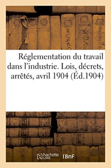 Reglementation Du Travail Dans l'Industrie. Lois, Decrets, Arretes, Avril 1904