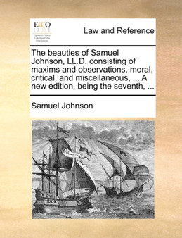 The Beauties of Samuel Johnson, LL.D. Consisting of Maxims and Observations, Moral, Critical, and Miscellaneous, ... a New Edition, Being the Seventh, ...