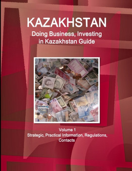 Kazakhstan : Doing Business, Investing in Kazakhstan Guide Volume 1 Strategic, Practical Information, Regulations, Contacts
