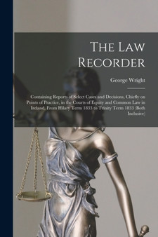The Law Recorder : Containing Reports of Select Cases and Decisions, Chiefly on Points of Practice, in the Courts of Equity and Common Law in Ireland, From Hilary Term 1833 to Trinity Term 1833 (both