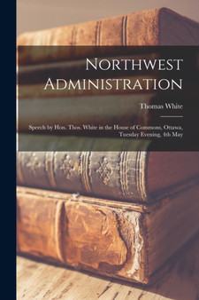 Northwest Administration [microform] : Speech by Hon. Thos. White in the House of Commons, Ottawa, Tuesday Evening, 4th May