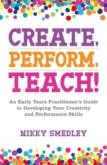 Create, Perform, Teach : An Early Years Practitioner's Guide to Developing Your Creativity and Performance Skills