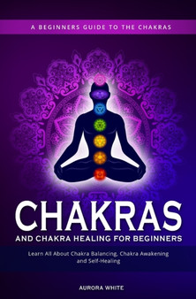 Chakras and Chakra Healing for Beginners : A Beginners Guide to the Chakras - Learn All About Chakra Balancing, Chakra Awakening and Self-Healing Through Chakra Meditations