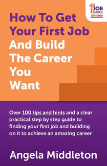 How To Get Your First Job And Build The Career You Want : Over 100 tips and hints and a clear practical step by step guide to finding your first job and building on it to achieve an amazing career