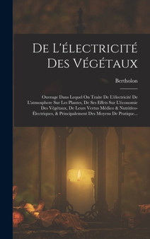 De L'electricite Des Vegetaux : Ouvrage Dans Lequel On Traite De L'electricite De L'atmosphere Sur Les Plantes, De Ses Effets Sur L'economie Des Vegetaux, De Leurs Vertus Medico & Nutritivo-Electrique
