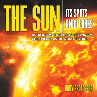 The Sun : Its Spots and Flares - Astronomy Book for Beginners Children's Astronomy Books