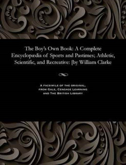 The Boy's Own Book : A Complete Encyclop dia of Sports and Pastimes; Athletic, Scientific, and Recreative: [by William Clarke The Boy's Own Book : A Complete Encyclop dia of Sports and Pastimes; Athletic, Scientific, and Recreative: [by William Clarke