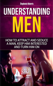 Understanding Men : How to Attract And Seduce A Man, Keep Him Interested And Turn Him On (Dating Advice For Women, Guide for Women, Sex)