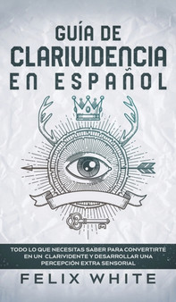 Guia de Clarividencia en Espanol : Todo lo que Necesitas Saber para Convertirte en un Clarividente y Desarrollar una Percepcion Extra Sensorial by Felix White - Hardback